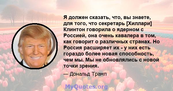 Я должен сказать, что, вы знаете, для того, что секретарь [Хиллари] Клинтон говорила о ядерном с Россией, она очень кавалера в том, как говорит о различных странах. Но Россия расширяет их - у них есть гораздо более