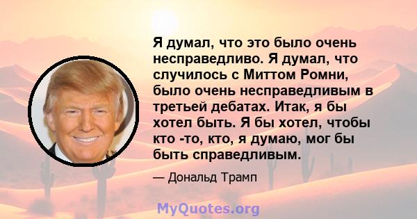 Я думал, что это было очень несправедливо. Я думал, что случилось с Миттом Ромни, было очень несправедливым в третьей дебатах. Итак, я бы хотел быть. Я бы хотел, чтобы кто -то, кто, я думаю, мог бы быть справедливым.