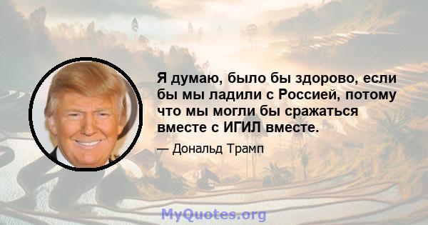 Я думаю, было бы здорово, если бы мы ладили с Россией, потому что мы могли бы сражаться вместе с ИГИЛ вместе.