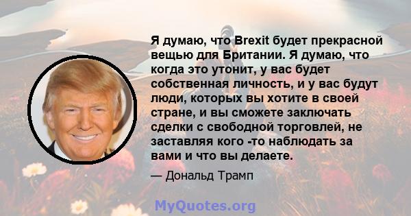 Я думаю, что Brexit будет прекрасной вещью для Британии. Я думаю, что когда это утонит, у вас будет собственная личность, и у вас будут люди, которых вы хотите в своей стране, и вы сможете заключать сделки с свободной