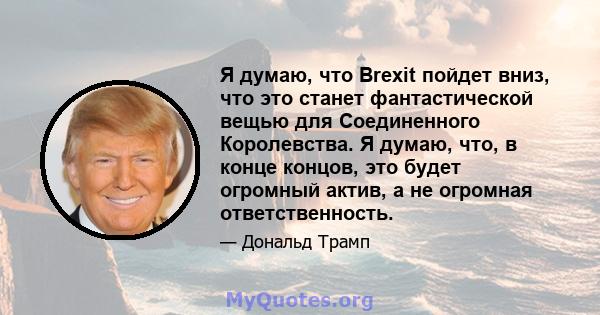 Я думаю, что Brexit пойдет вниз, что это станет фантастической вещью для Соединенного Королевства. Я думаю, что, в конце концов, это будет огромный актив, а не огромная ответственность.