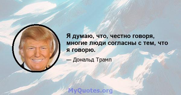 Я думаю, что, честно говоря, многие люди согласны с тем, что я говорю.