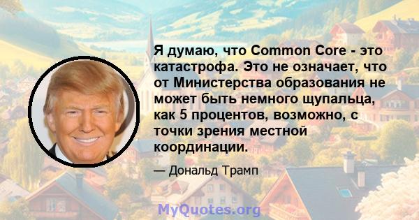 Я думаю, что Common Core - это катастрофа. Это не означает, что от Министерства образования не может быть немного щупальца, как 5 процентов, возможно, с точки зрения местной координации.