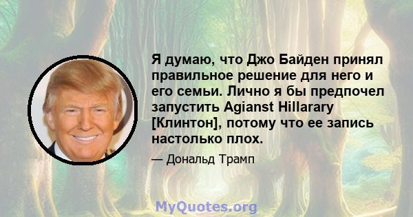 Я думаю, что Джо Байден принял правильное решение для него и его семьи. Лично я бы предпочел запустить Agianst Hillarary [Клинтон], потому что ее запись настолько плох.