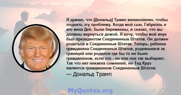 Я думаю, что [Дональд] Трамп великолепен, чтобы поднять эту проблему. Когда мой сын, Габриэль и его жена Деб, были беременны, я сказал, что вы должны вернуться домой. Я хочу, чтобы мой внук был президентом Соединенных