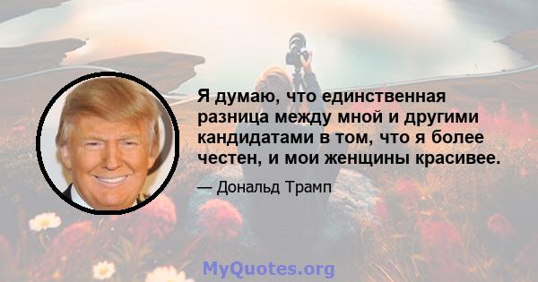 Я думаю, что единственная разница между мной и другими кандидатами в том, что я более честен, и мои женщины красивее.