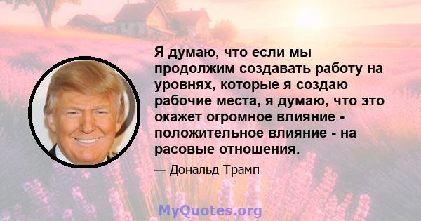 Я думаю, что если мы продолжим создавать работу на уровнях, которые я создаю рабочие места, я думаю, что это окажет огромное влияние - положительное влияние - на расовые отношения.