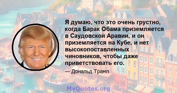 Я думаю, что это очень грустно, когда Барак Обама приземляется в Саудовской Аравии, и он приземляется на Кубе, и нет высокопоставленных чиновников, чтобы даже приветствовать его.