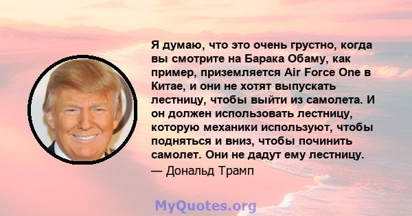 Я думаю, что это очень грустно, когда вы смотрите на Барака Обаму, как пример, приземляется Air Force One в Китае, и они не хотят выпускать лестницу, чтобы выйти из самолета. И он должен использовать лестницу, которую