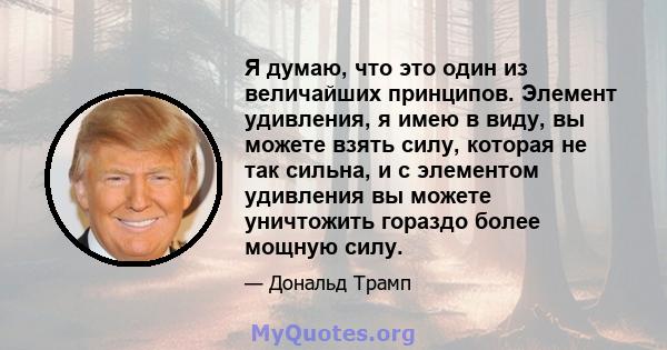 Я думаю, что это один из величайших принципов. Элемент удивления, я имею в виду, вы можете взять силу, которая не так сильна, и с элементом удивления вы можете уничтожить гораздо более мощную силу.