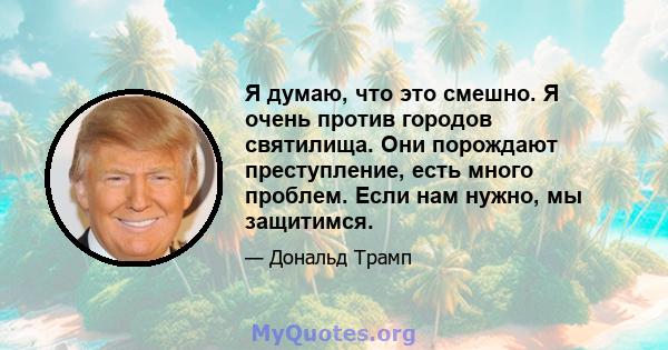 Я думаю, что это смешно. Я очень против городов святилища. Они порождают преступление, есть много проблем. Если нам нужно, мы защитимся.