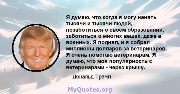 Я думаю, что когда я могу нанять тысячи и тысячи людей, позаботиться о своем образовании, заботиться о многих вещах, даже в военных. Я поднял, и я собрал миллионы долларов за ветеринаров. Я очень помогаю ветеринарам. Я