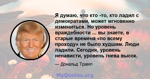 Я думаю, что кто -то, кто ладил с демократами, может мгновенно измениться. Но уровень враждебности ... вы знаете, в старые времена «по всему проходу» не было худшим. Люди ладили. Сегодня, уровень ненависти, уровень