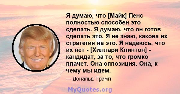 Я думаю, что [Майк] Пенс полностью способен это сделать. Я думаю, что он готов сделать это. Я не знаю, какова их стратегия на это. Я надеюсь, что их нет - [Хиллари Клинтон] - кандидат, за то, что громко плачет. Она