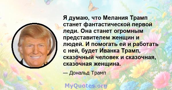 Я думаю, что Мелания Трамп станет фантастической первой леди. Она станет огромным представителем женщин и людей. И помогать ей и работать с ней, будет Иванка Трамп, сказочный человек и сказочная, сказочная женщина.