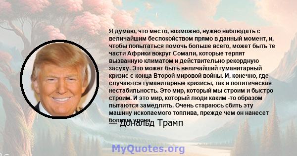 Я думаю, что место, возможно, нужно наблюдать с величайшим беспокойством прямо в данный момент, и, чтобы попытаться помочь больше всего, может быть те части Африки вокруг Сомали, которые терпят вызванную климатом и