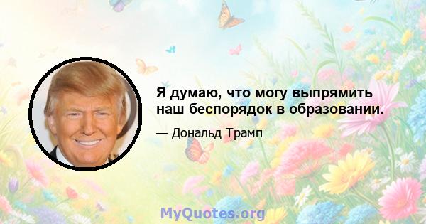 Я думаю, что могу выпрямить наш беспорядок в образовании.