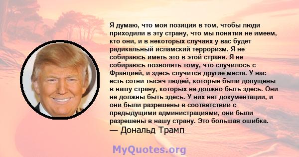 Я думаю, что моя позиция в том, чтобы люди приходили в эту страну, что мы понятия не имеем, кто они, и в некоторых случаях у вас будет радикальный исламский терроризм. Я не собираюсь иметь это в этой стране. Я не