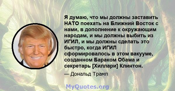 Я думаю, что мы должны заставить НАТО поехать на Ближний Восток с нами, в дополнение к окружающим народам, и мы должны выбить из ИГИЛ, и мы должны сделать это быстро, когда ИГИЛ сформировалось в этом вакууме, созданном