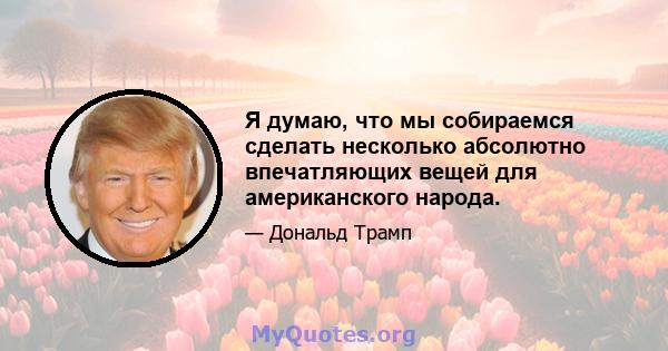 Я думаю, что мы собираемся сделать несколько абсолютно впечатляющих вещей для американского народа.