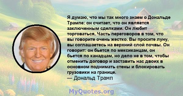 Я думаю, что мы так много знаем о Дональде Трампе: он считает, что он является заключенным сделками. Он любит торговаться. Часть переговоров в том, что вы говорите очень жестко. Вы просите луну, вы соглашаетесь на