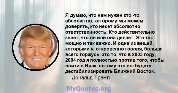 Я думаю, что нам нужен кто -то абсолютно, которому мы можем доверять, кто несет абсолютно ответственность; Кто действительно знает, что он или она делает. Это так мощно и так важно. И одна из вещей, которыми я,