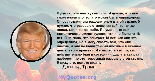 Я думаю, что нам нужна сила. Я думаю, что нам также нужен кто -то, кто может быть чирлидером. Он был отличным разделителем в этой стране. Я думаю, что расовые отношения сейчас так же плохи, как и когда -либо. Я думаю,