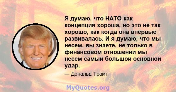 Я думаю, что НАТО как концепция хороша, но это не так хорошо, как когда она впервые развивалась. И я думаю, что мы несем, вы знаете, не только в финансовом отношении мы несем самый большой основной удар.