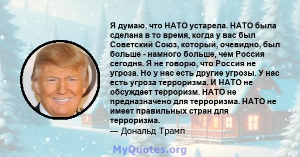 Я думаю, что НАТО устарела. НАТО была сделана в то время, когда у вас был Советский Союз, который, очевидно, был больше - намного больше, чем Россия сегодня. Я не говорю, что Россия не угроза. Но у нас есть другие