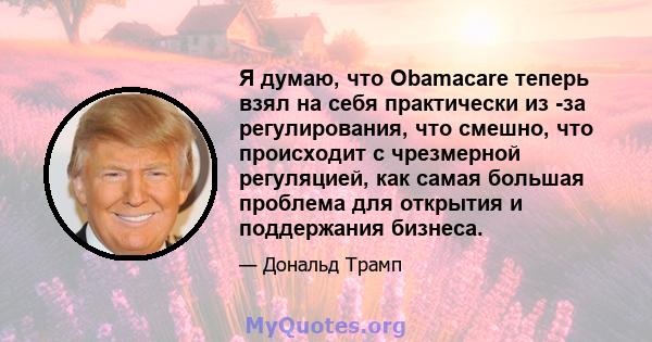 Я думаю, что Obamacare теперь взял на себя практически из -за регулирования, что смешно, что происходит с чрезмерной регуляцией, как самая большая проблема для открытия и поддержания бизнеса.