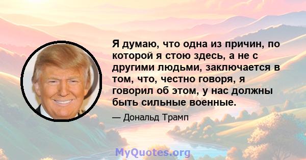 Я думаю, что одна из причин, по которой я стою здесь, а не с другими людьми, заключается в том, что, честно говоря, я говорил об этом, у нас должны быть сильные военные.