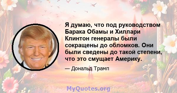 Я думаю, что под руководством Барака Обамы и Хиллари Клинтон генералы были сокращены до обломков. Они были сведены до такой степени, что это смущает Америку.