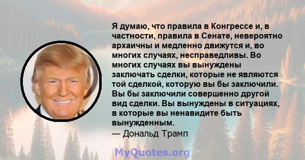 Я думаю, что правила в Конгрессе и, в частности, правила в Сенате, невероятно архаичны и медленно движутся и, во многих случаях, несправедливы. Во многих случаях вы вынуждены заключать сделки, которые не являются той