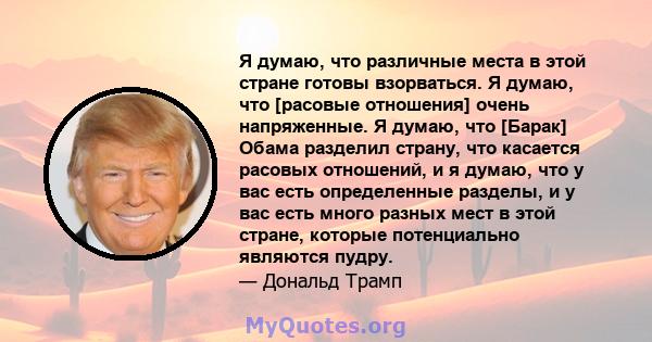 Я думаю, что различные места в этой стране готовы взорваться. Я думаю, что [расовые отношения] очень напряженные. Я думаю, что [Барак] Обама разделил страну, что касается расовых отношений, и я думаю, что у вас есть