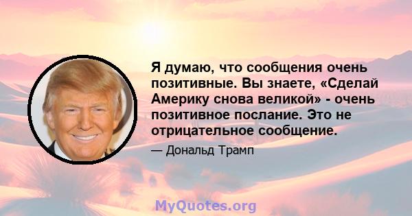 Я думаю, что сообщения очень позитивные. Вы знаете, «Сделай Америку снова великой» - очень позитивное послание. Это не отрицательное сообщение.