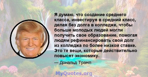 Я думаю, что создание среднего класса, инвестируя в средний класс, делая без долга в колледже, чтобы больше молодых людей могли получить свое образование, помогая людям рефинансировать свой долг из колледжа по более