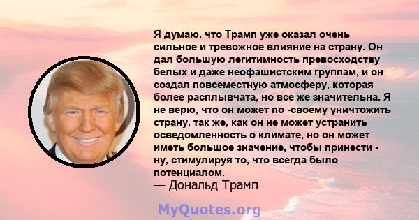 Я думаю, что Трамп уже оказал очень сильное и тревожное влияние на страну. Он дал большую легитимность превосходству белых и даже неофашистским группам, и он создал повсеместную атмосферу, которая более расплывчата, но