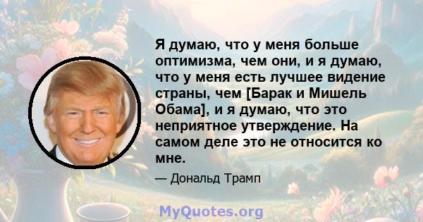 Я думаю, что у меня больше оптимизма, чем они, и я думаю, что у меня есть лучшее видение страны, чем [Барак и Мишель Обама], и я думаю, что это неприятное утверждение. На самом деле это не относится ко мне.