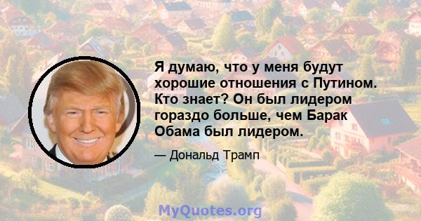 Я думаю, что у меня будут хорошие отношения с Путином. Кто знает? Он был лидером гораздо больше, чем Барак Обама был лидером.