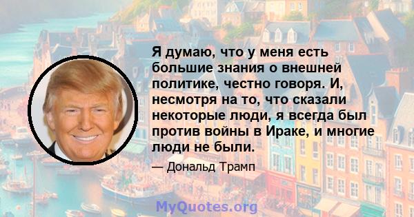 Я думаю, что у меня есть большие знания о внешней политике, честно говоря. И, несмотря на то, что сказали некоторые люди, я всегда был против войны в Ираке, и многие люди не были.