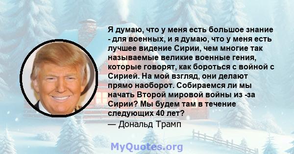 Я думаю, что у меня есть большое знание - для военных, и я думаю, что у меня есть лучшее видение Сирии, чем многие так называемые великие военные гения, которые говорят, как бороться с войной с Сирией. На мой взгляд,