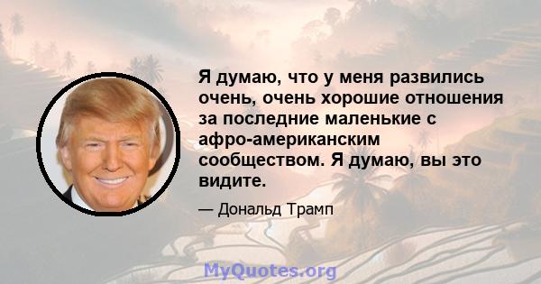 Я думаю, что у меня развились очень, очень хорошие отношения за последние маленькие с афро-американским сообществом. Я думаю, вы это видите.