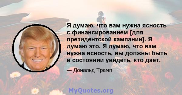 Я думаю, что вам нужна ясность с финансированием [для президентской кампании]. Я думаю это. Я думаю, что вам нужна ясность, вы должны быть в состоянии увидеть, кто дает.