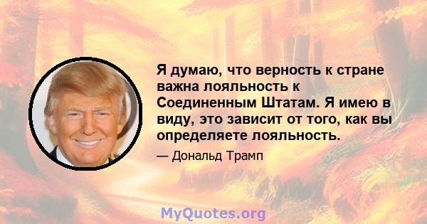 Я думаю, что верность к стране важна лояльность к Соединенным Штатам. Я имею в виду, это зависит от того, как вы определяете лояльность.