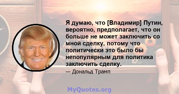 Я думаю, что [Владимир] Путин, вероятно, предполагает, что он больше не может заключить со мной сделку, потому что политически это было бы непопулярным для политика заключить сделку.