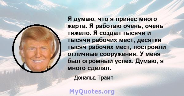 Я думаю, что я принес много жертв. Я работаю очень, очень тяжело. Я создал тысячи и тысячи рабочих мест, десятки тысяч рабочих мест, построили отличные сооружения. У меня был огромный успех. Думаю, я много сделал.