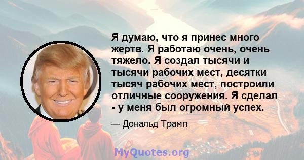 Я думаю, что я принес много жертв. Я работаю очень, очень тяжело. Я создал тысячи и тысячи рабочих мест, десятки тысяч рабочих мест, построили отличные сооружения. Я сделал - у меня был огромный успех.