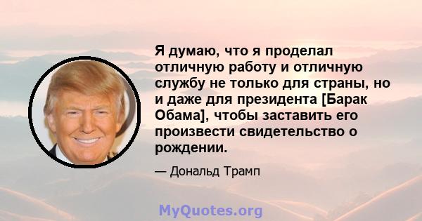 Я думаю, что я проделал отличную работу и отличную службу не только для страны, но и даже для президента [Барак Обама], чтобы заставить его произвести свидетельство о рождении.