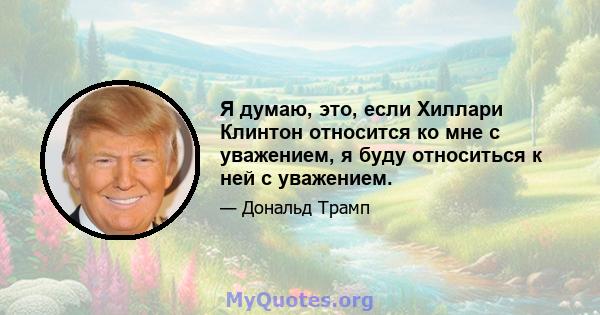 Я думаю, это, если Хиллари Клинтон относится ко мне с уважением, я буду относиться к ней с уважением.