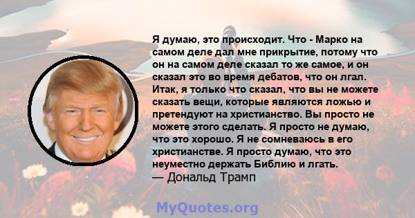 Я думаю, это происходит. Что - Марко на самом деле дал мне прикрытие, потому что он на самом деле сказал то же самое, и он сказал это во время дебатов, что он лгал. Итак, я только что сказал, что вы не можете сказать